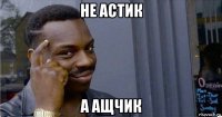 не астик а ащчик