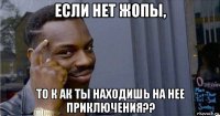 если нет жопы, то к ак ты находишь на нее приключения??