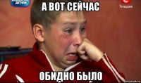 а вот сейчас обидно было