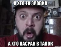 а хто то зровив а хто насрав в тапок
