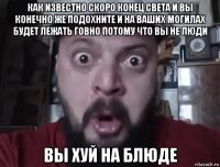 как известно скоро конец света и вы конечно же подохните и на ваших могилах будет лежать говно потому что вы не люди вы хуй на блюде