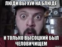 люди вы хуй на блюде и только высоцкий был человичищем