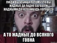 люди вы уебища потому что вы жадные да ладно бы были жадными до чего нибудь хорошего а то жадные до всякого говна