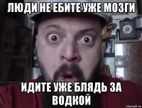 люди не ебите уже мозги идите уже блядь за водкой