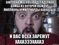 завтра на москву упадет ядерная бомба из которой выйдут миллионы и миллиарды кавказцев и вас всех зарежут хахаэээхахаэ