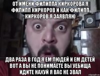 от имени филиппа киркорова я филипп киркоров и как филипп киркоров я заявляю два раза в год я ем людей и ем детей вот а вы не понимаете вы уебища идите нахуй я вас не звал