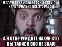 и плачет скрыпка и стонет скрыпка и так печально все это разом а я отвечу идите нахуй кто вы такие я вас не знаю