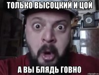 только высоцкий и цой а вы блядь говно