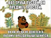 - вот труба пустой, он предмет простой, он ни-ку-да не денется, а потому гораздо выше ценится