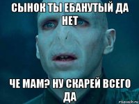 сынок ты ебанутый да нет че мам? ну скарей всего да