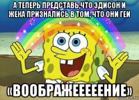 а теперь представь,что эдисон и жека признались в том, что они геи «воображееееение»