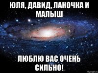 юля, давид, ланочка и малыш люблю вас очень сильно!