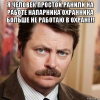я человек простой ранили на работе напарника охранника больше не работаю в охране!! 