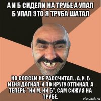 а и б сидели на трубе а упал б упал это я труба шатал но совсем не рассчитал. . а, и, б меня догнал, и по кругу отпинал, а теперь "ни м, ни б", сам сижу я на трубе.