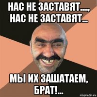 нас не заставят...., нас не заставят... мы их зашатаем, брат!...