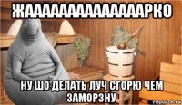 жаааааааааааааарко ну шо делать луч сгорю чем заморзну