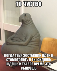 то чуство когда тебя зоставили идти к стомотологу и ты сидишь ждешь и ты всё время это сыкуешь