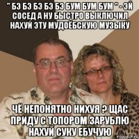 " бэ бэ бэ бэ бэ бум бум бум " - эй сосед а ну быстро выключил нахуй эту мудоёбскую музыку чё непонятно нихуя ? щас приду с топором зарублю нахуй суку ебучую