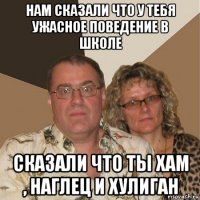 нам сказали что у тебя ужасное поведение в школе сказали что ты хам , наглец и хулиган