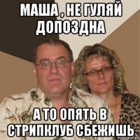 маша , не гуляй допоздна а то опять в стрипклуб сбежишь