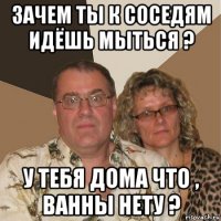 зачем ты к соседям идёшь мыться ? у тебя дома что , ванны нету ?