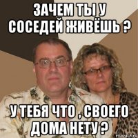 зачем ты у соседей живёшь ? у тебя что , своего дома нету ?