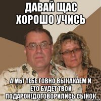 давай щас хорошо учись а мы тебе говно выкакаем и ето будет твой подарок!договорились сынок