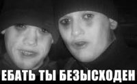 ЕБАТЬ ТЫ БЕЗЫСХОДЕН