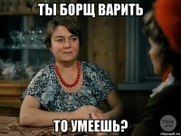 ты борщ варить то умеешь?
