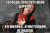 господи, простите меня дурную я в жизни х...й настоящий не видела