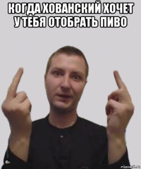 когда хованский хочет у тебя отобрать пиво 