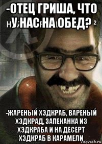 -отец гриша, что у нас на обед? -жареный хэдкраб, вареный хэдкрад, запеканка из хэдкраба и на десерт хэдкраб в карамели