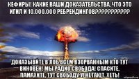 кефиры! какие ваши доказательства, что это игил и 10.000.000 ребрендингов??????????? доказывйте в лоб всем взорванным кто тут виновен! мы радио свобода! спасите, памахите, тут свободу угнетают, хеть!