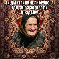 ти дмитрику не гноруйсі а іди сніг з загороди вікідай!!! 