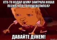 кто-то издал шум? заиграла новая песня? кто-то пошевелился? давайте дунем!