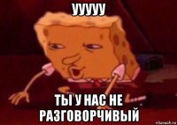 ууууу ты у нас не разговорчивый