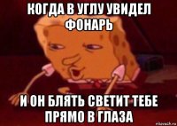 когда в углу увидел фонарь и он блять светит тебе прямо в глаза