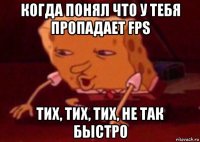 когда понял что у тебя пропадает fps тих, тих, тих, не так быстро