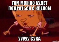 там можно будет подраться с кленом ууууу сука