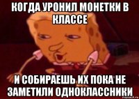 когда уронил монетки в классе и собираешь их пока не заметили одноклассники