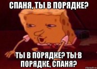 спаня, ты в порядке? ты в порядке? ты в порядке, спаня?