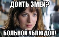 доить змей? больной ублюдок!