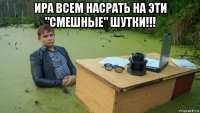 ира всем насрать на эти "смешные" шутки!!! 