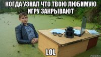 когда узнал что твою любимую игру закрывают lol