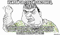 убирай за собой! засранец, блеать! 1.запачкал раковину и душ протри за собой влажной тряпкой! 3.мой за собой посуду! 3.уходя, выключай свет!