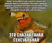 привет я пчеляпа я буду сказать сказку про какашку жил был какашка и писюнь однажды какашка здоровала писюня этои писюнь срала девушку просто это секс и сделал какашка большую сиську для сексов конец это сказка такая сексуальная