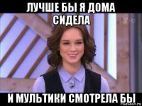 лучше бы я дома сидела и мультики смотрела бы