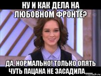 ну и как дела на любовном фронте? да, нормально! только опять чуть пацана не засадила......