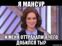 я мансур и меня оттрахали!а чего добился ты?