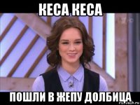 кеса кеса пошли в жепу долбица